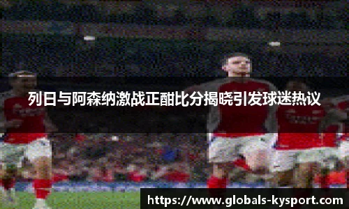 列日与阿森纳激战正酣比分揭晓引发球迷热议