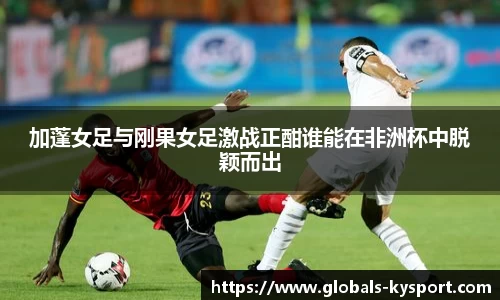 加蓬女足与刚果女足激战正酣谁能在非洲杯中脱颖而出