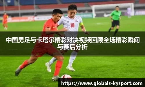 中国男足与卡塔尔精彩对决视频回顾全场精彩瞬间与赛后分析